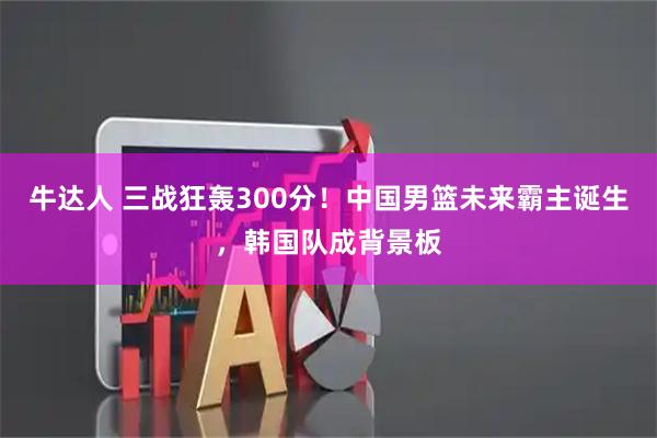 牛达人 三战狂轰300分！中国男篮未来霸主诞生，韩国队成背景板