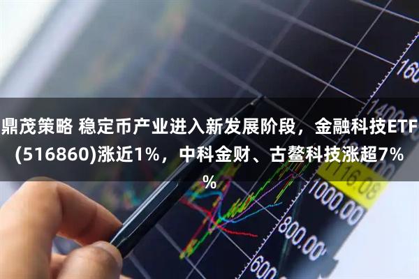 鼎茂策略 稳定币产业进入新发展阶段，金融科技ETF(516860)涨近1%，中科金财、古鳌科技涨超7%