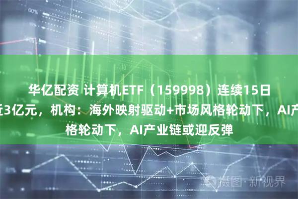 华亿配资 计算机ETF（159998）连续15日累计“吸金”近3亿元，机构：海外映射驱动+市场风格轮动下，AI产业链或迎反弹