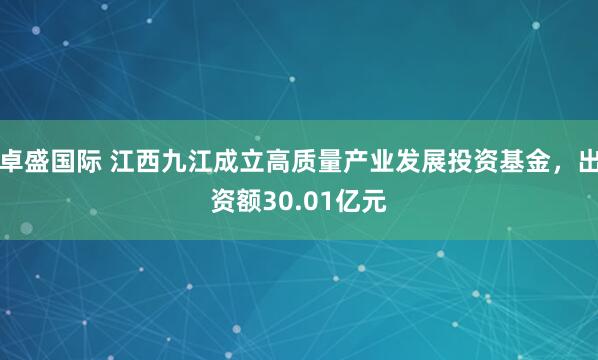 卓盛国际 江西九江成立高质量产业发展投资基金，出资额30.01亿元