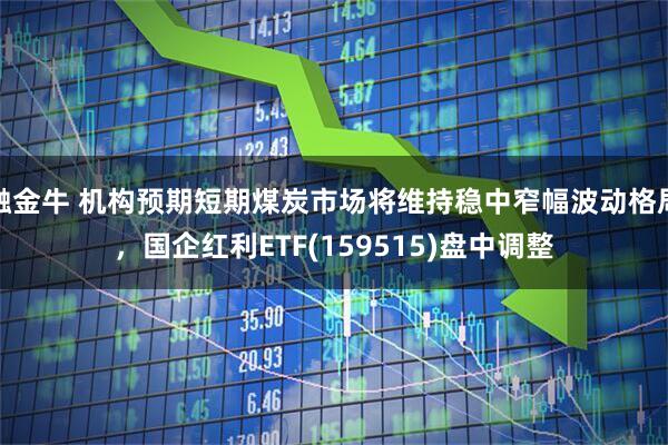 融金牛 机构预期短期煤炭市场将维持稳中窄幅波动格局，国企红利ETF(159515)盘中调整