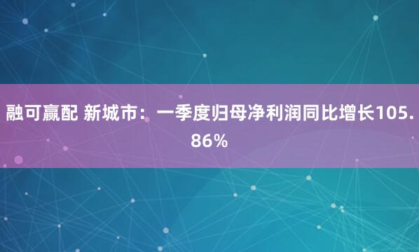 融可赢配 新城市：一季度归母净利润同比增长105.86%