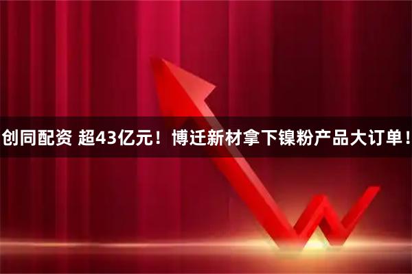 创同配资 超43亿元！博迁新材拿下镍粉产品大订单！