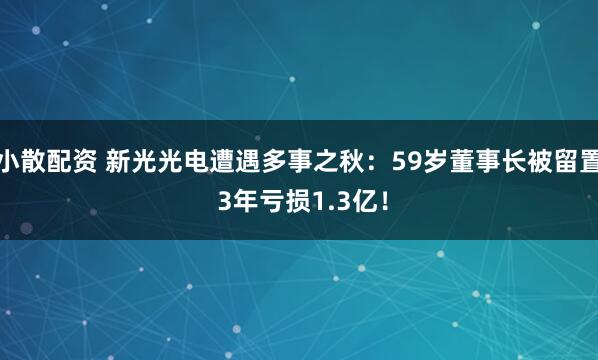 小散配资 新光光电遭遇多事之秋：59岁董事长被留置 3年亏损1.3亿！