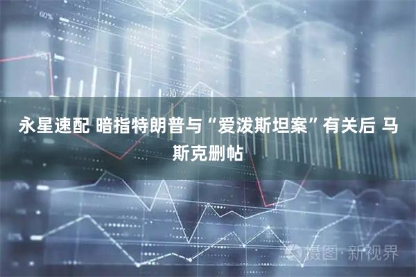 永星速配 暗指特朗普与“爱泼斯坦案”有关后 马斯克删帖
