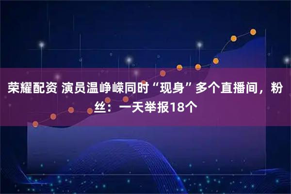 荣耀配资 演员温峥嵘同时“现身”多个直播间，粉丝：一天举报18个