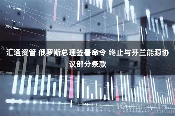 汇通资管 俄罗斯总理签署命令 终止与芬兰能源协议部分条款