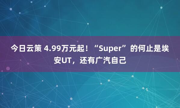 今日云策 4.99万元起！“Super” 的何止是埃安UT，还有广汽自己