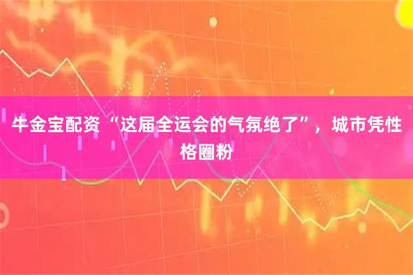 牛金宝配资 “这届全运会的气氛绝了”，城市凭性格圈粉