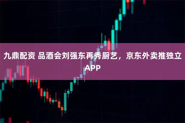 九鼎配资 品酒会刘强东再秀厨艺，京东外卖推独立APP