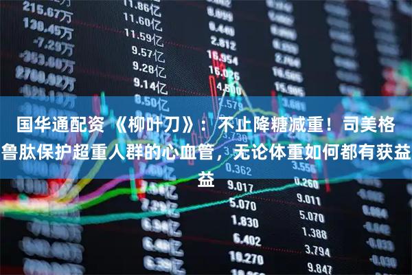 国华通配资 《柳叶刀》：不止降糖减重！司美格鲁肽保护超重人群的心血管，无论体重如何都有获益