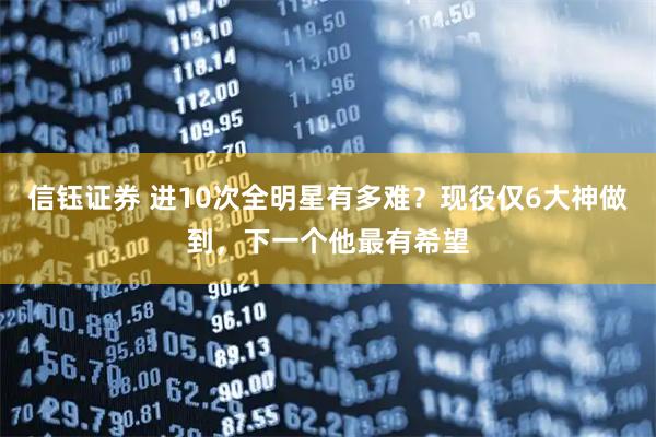 信钰证券 进10次全明星有多难？现役仅6大神做到，下一个他最有希望