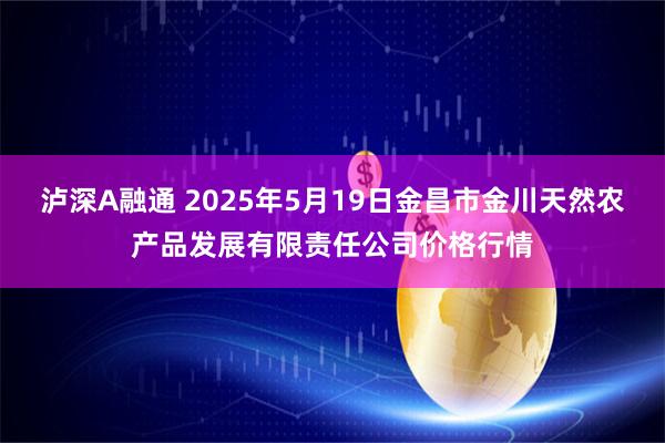 泸深A融通 2025年5月19日金昌市金川天然农产品发展有限责任公司价格行情