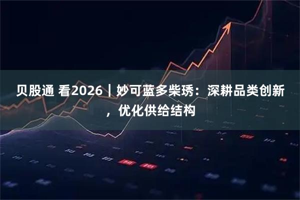 贝股通 看2026｜妙可蓝多柴琇：深耕品类创新，优化供给结构