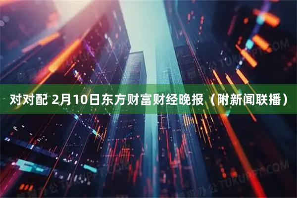 对对配 2月10日东方财富财经晚报（附新闻联播）