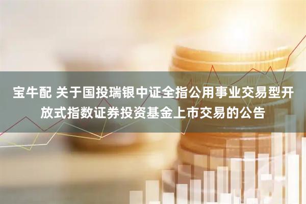 宝牛配 关于国投瑞银中证全指公用事业交易型开放式指数证券投资基金上市交易的公告