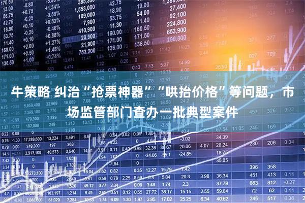 牛策略 纠治“抢票神器”“哄抬价格”等问题，市场监管部门查办一批典型案件