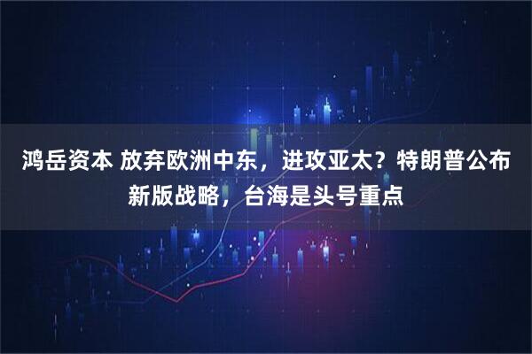 鸿岳资本 放弃欧洲中东，进攻亚太？特朗普公布新版战略，台海是头号重点