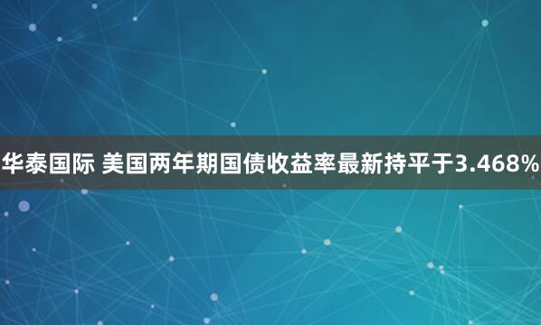 华泰国际 美国两年期国债收益率最新持平于3.468%