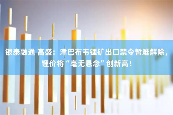 银泰融通 高盛：津巴布韦锂矿出口禁令暂难解除，锂价将“毫无悬念”创新高！