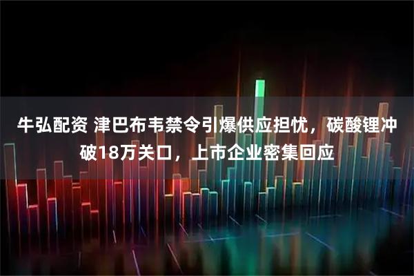 牛弘配资 津巴布韦禁令引爆供应担忧，碳酸锂冲破18万关口，上市企业密集回应