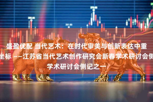 盛盈优配 当代艺术：在时代审美与创新表达中重构文化坐标 ——江苏省当代艺术创作研究会新春学术研讨会侧记之一