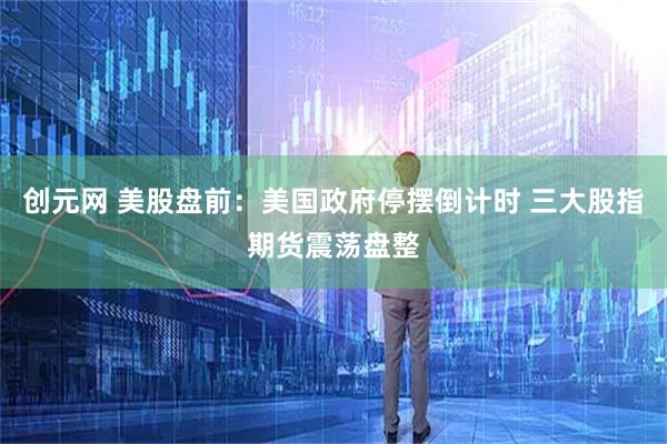 创元网 美股盘前：美国政府停摆倒计时 三大股指期货震荡盘整