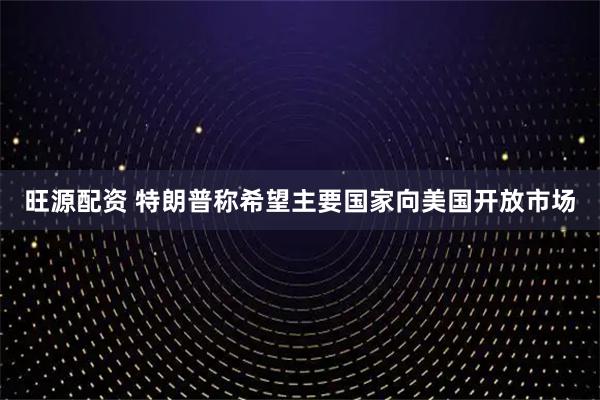 旺源配资 特朗普称希望主要国家向美国开放市场