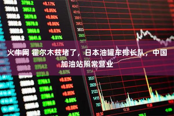 火牛网 霍尔木兹堵了，日本油罐车排长队，中国加油站照常营业