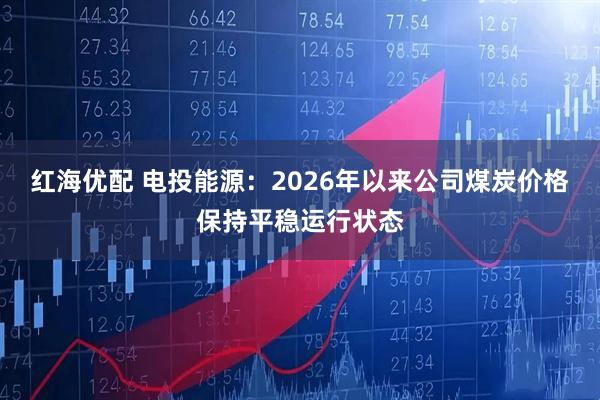 红海优配 电投能源：2026年以来公司煤炭价格保持平稳运行状态